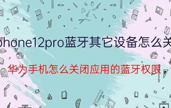 iphone12pro蓝牙其它设备怎么关闭 华为手机怎么关闭应用的蓝牙权限？